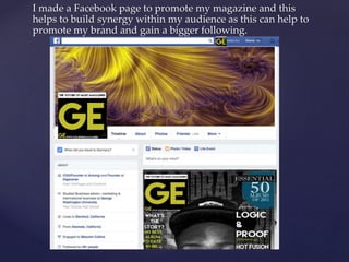 I made a Facebook page to promote my magazine and this
helps to build synergy within my audience as this can help to
promote my brand and gain a bigger following.
 