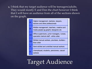  I think that my target audience will be teenagers/adults.
They would mostly E and Don the chart however I think
that I will have an audience from all of the sections shown
on the graph.
Target Audience
 