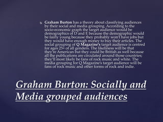 Graham Burton: Socially and
Media grouped audiences
 Graham Burton has a theory about classifying audiences
by their social and media grouping. According to the
socio-economic graph the target audience would be
demographics of D and E because the demographic would
be fairly young because they probably won’t have jobs but
they would have enough money to buy their articles. The
social grouping of Q Magazine’s target audience is centred
for ages 25+ of all genders. The likeliness will be that
they’re American but they could be British as well because
all the publications are circulated around those countries;
they’ll most likely be fans of rock music and white. The
media grouping for Q Magazine’s target audience will be
fans of rock music and other forms of rock and indie.
 