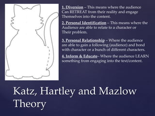 Katz, Hartley and Mazlow
Theory
1. Diversion – This means where the audience
Can RETREAT from their reality and engage
Themselves into the content.
2. Personal Identification – This means where the
Audience are able to relate to a character or
Their problem.
3. Personal Relationship – Where the audience
are able to gain a following (audience) and bond
with character or a bunch of different characters.
4. Inform & Educate– Where the audience LEARN
something from engaging into the text/content.
 