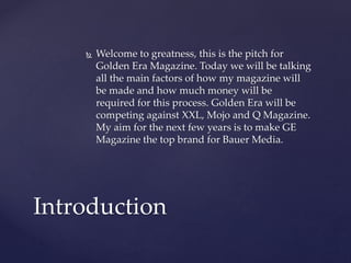  Welcome to greatness, this is the pitch for
Golden Era Magazine. Today we will be talking
all the main factors of how my magazine will
be made and how much money will be
required for this process. Golden Era will be
competing against XXL, Mojo and Q Magazine.
My aim for the next few years is to make GE
Magazine the top brand for Bauer Media.
Introduction
 