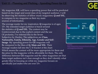 Unit 13 – Planning and Pitching – Spending Power for GE
Source:
http://magazines.bauermediaadvertising.c
om/magazines/detail/Q
My magazine; GE, will have a spending power that will be predicted
based on the target and social class of my targeted audience. I will
be observing the statistics of fellow music magazines; Q and XXL,
to compare to my magazine as their my main
sources of information.
The average reader for my inspiration; Q magazine is of ages
15+. My intended target audience is based around
the statistics of Q and XXL. The content may be
Controversial due to the explicit content and the use
Of profanity. I’ve referred this to the Seven
Subjective by Hartley. The subjectives are Class,
Nationality, Family, Ethnicity, Age, Gender and Self-
Image. My spending power for GE magazine will
Be compared to the likes of Q, Mojo and XXL. Their
Average readers fall into the C-E bracket of the chart
Which means the content will be more appropriate for them and
the price for the magazine will be affordable for them. The only
difference between GE magazine and the other magazines are that
there target audience isn’t clear enough as they don’t identify what
gender they’re focusing on while my magazine focuses on
specifically just males who are over 15+.
 