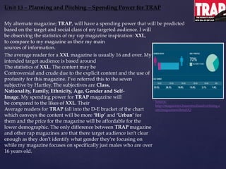 Unit 13 – Planning and Pitching – Spending Power for TRAP
Source:
http://magazines.bauermediaadvertising.c
om/magazines/detail/Q
My alternate magazine; TRAP, will have a spending power that will be predicted
based on the target and social class of my targeted audience. I will
be observing the statistics of my rap magazine inspiration: XXL,
to compare to my magazine as their my main
sources of information.
The average reader for a XXL magazine is usually 16 and over. My
intended target audience is based around
The statistics of XXL. The content may be
Controversial and crude due to the explicit content and the use of
profanity for this magazine. I’ve referred this to the seven
subjective by Hartley. The subjectives are Class,
Nationality, Family, Ethnicity, Age, Gender and Self-
Image. My spending power for TRAP magazine will
be compared to the likes of XXL. Their
Average readers for TRAP fall into the D-E bracket of the chart
which conveys the content will be more ‘Hip’ and ‘Urban’ for
them and the price for the magazine will be affordable for the
lower demographic. The only difference between TRAP magazine
and other rap magazines are that there target audience isn’t clear
enough as they don’t identify what gender they’re focusing on
while my magazine focuses on specifically just males who are over
16 years old.
 