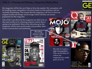 Unit 13 – Planning and Pitching – Magazine’s Market Place
My aim is to gain a
high demographic.
This can be done if I
reduce my
magazine at a costly
price of £1.75.
Rivalling
pioneer music
magazines
My magazine will be the next Mojo or Q on the market. My conception will
be rivalling many competitors who have made it in the industry and are
currently dominating. This means that the magazine will have to have an
original market advantage and leverage which will that can ensure
popularity for the magazine.
One of the ways that that the magazine are able to be on
the main market is by releasing original content that is
going to be published. Most of the advertising for the
magazine will be from social media and possibly other
Forms of promotion and marketing.
 