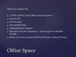 Office for Golden Era
 1,375ft² [128m²] Total Office Space Required
 Access 24/7
 24/7 security
 Air-conditioning
 Administrative support
 Macbook Air (20 computers) – in the region of £48,000-
£50,000
 Desks will cost around £1,400 for 20 desks costing £70 each.
Office Space
 