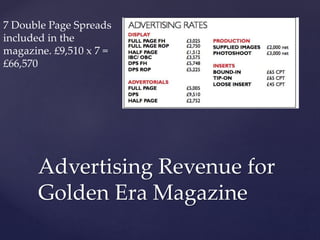 Advertising Revenue for
Golden Era Magazine
7 Double Page Spreads
included in the
magazine. £9,510 x 7 =
£66,570
 