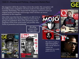Unit 13 – Planning and Pitching – Magazine’s Market Place
My aim is to gain a
high demographic.
This can be done if I
reduce my
magazine at a costly
price of £1.75.
Rivalling
pioneer music
magazines
My magazine will be the next Mojo or Q on the market. My conception will
be rivalling many competitors who have made it in the industry and are
currently dominating. This means that the magazine will have to have an
original market advantage and leverage which will that can ensure
popularity for the magazine.
One of the ways that that the magazine are able to be on
the main market is by releasing original content that is
going to be published. Most of the advertising for the
magazine will be from social media and possibly other
Forms of promotion and marketing.
 