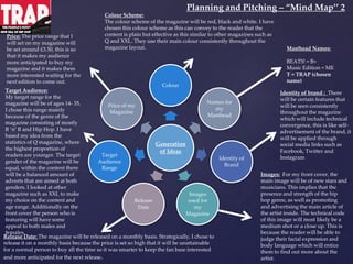 Generation
of Ideas
Colour
Names for
my
Masthead
Identity of
Brand
Images
used for
my
Magazine
Release
Date
Target
Audience
Range
Price of my
Magazine
Price: The price range that I
will set on my magazine will
be set around £3.50, this is so
that it makes my audience
more anticipated to buy my
magazine and it makes them
more interested waiting for the
next edition to come out.
Identity of brand : There
will be certain features that
will be seen consistently
throughout the magazine
which will include technical
convergence, this is like self-
advertisement of the brand, it
will be applied through
social media links such as
Facebook, Twitter and
Instagram
Images: For my front cover, the
main image will be of new stars and
musicians. This implies that the
presence and strength of the hip
hop genre, as well as promoting
and advertising the main article of
the artist inside. The technical code
of this image will most likely be a
medium shot or a close up. This is
because the reader will be able to
judge their facial expression and
body language which will entice
them to find out more about the
artist.
Masthead Names:
BEATS! = B+
Music Edition = ME
T = TRAP (chosen
name)
Release Date: The magazine will be released on a monthly basis. Strategically, I chose to
release it on a monthly basis because the price is set so high that it will be unattainable
for a normal person to buy all the time so it was smarter to keep the fan base interested
and more anticipated for the next release.
Target Audience:
My target range for the
magazine will be of ages 14- 35.
I chose this range mainly
because of the genre of the
magazine consisting of mostly
R ‘n’ B and Hip Hop. I have
based my idea from the
statistics of Q magazine, where
the highest proportion of
readers are younger. The target
gender of the magazine will be
equal, within the content there
will be a balanced amount of
adverts that are aimed at both
genders. I looked at other
magazine such as XXL to make
my choice on the content and
age range. Additionally on the
front cover the person who is
featuring will have some
appeal to both males and
females.
Colour Scheme:
The colour scheme of the magazine will be red, black and white. I have
chosen this colour scheme as this can convey to the reader that the
content is plain but effective as this similar to other magazines such as
Q and XXL. They use their main colour consistently throughout the
magazine layout.
Planning and Pitching – “Mind Map’’ 2
 