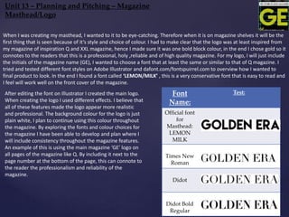 Font
Name:
Test:
Official font
for
Masthead:
LEMON
MILK
Times New
Roman
Didot
Didot Bold
Regular
Unit 13 – Planning and Pitching – Magazine
Masthead/Logo
When I was creating my masthead, I wanted to it to be eye-catching. Therefore when it is on magazine shelves it will be the
first thing that is seen because of it’s style and choice of colour. I had to make clear that the logo was at least inspired from
my magazine of inspiration Q and XXL magazine, hence I made sure it was one bold block colour, in the end I chose gold so it
connotes to the readers that this is a professional, holy ,reliable and of high quality magazine. For my logo, I will just include
the initials of the magazine name (GE), I wanted to choose a font that at least the same or similar to that of Q magazine. I
tried and tested different font styles on Adobe Illustrator and dafont.com/fontspuirrel.com to overview how I wanted to
final product to look. In the end I found a font called ‘LEMON/MILK’ , this is a very conservative font that is easy to read and
I feel will work well on the front cover of the magazine.
After editing the font on Illustrator I created the main logo.
When creating the logo I used different effects. I believe that
all of these features made the logo appear more realistic
and professional. The background colour for the logo is just
plain white, I plan to continue using this colour throughout
the magazine. By exploring the fonts and colour choices for
the magazine I have been able to develop and plan where I
will include consistency throughout the magazine features.
An example of this is using the main magazine ‘GE’ logo on
all pages of the magazine like Q. By including it next to the
page number at the bottom of the page, this can connote to
the reader the professionalism and reliability of the
magazine.
 