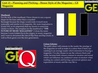 Unit 13 – Planning and Pitching – House Style of the Magazine – GE
Magazine
Masthead:
For the style of the masthead, I have chosen to use a square
shape for the base rather than a rounded
Rectangle because the shape would make it much more
noticeable and similar to Q magazine. My main inspiration is
Q and XXL so it’s important that my layout is somewhat
similar to theirs. The strapline for the masthead is ‘’THE
FUTURE OF MUSIC MAGAZINES’’; I chose the name
because I want Golden Era to be a legacy in music magazine
and I want to document the rise of Hip-Hop and Rap music as
well as Rock genre over the new generations.
Colour Scheme:
The gold colour will connote to the reader the prestige of
the magazine as well as make it a colour that it fairly eye
catching to an average reader who’s interested in buying a
magazine. I’ve also chosen to use the colours; black and
white, because both colours contrast in emotion and mood
which can influence my audience’s sense of emotion when
reading my content and having a perceived opinion and
expectation of music and the way life is.
 