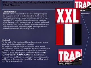Unit 13 – Planning and Pitching – House Style of the Magazine –
TRAP Magazine
Masthead:
For the style of the masthead, I have chosen to use a square
shape for the base rather than a rounded
Rectangle because the shape would make it much more
noticeable and similar to Q magazine. My main inspiration is
Q and XXL so it’s important that my layout is somewhat
similar to theirs. The strapline for the masthead is ‘’THE
FUTURE OF MUSIC MAGAZINES’’; I chose the name
because I want Golden era to be a legacy in music magazine
and I want to document the rise of Hip-Hop and Rap music
over the new generations.
Colour Scheme:
The red colour will connote to the reader the prestige of
the magazine as well as make it a colour that it fairly eye
catching to an average reader who’s interested in buying a
magazine. I’ve also chosen to use the colours; black and
white, because both colours contrast in emotion and mood
which can influence my audience’s sense of emotion when
reading my content and having a perceived opinion and
expectation of music and the way life is.
INSPIRATION
 