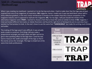 Font
Name:
Test:
Official font
for
Masthead:
LEMON
MILK
FIRA SANS
CHUNKFIV
E
Unit 13 – Planning and Pitching – Magazine
Masthead/Logo
When I was creating my masthead, I wanted to it to be hip-hop and urban. I had to make clear that the logo was at least
inspired from one of my magazines of inspiration; XXL magazine, hence I made sure it was one bold block colour with a
shiny reflective gradient, in the end I chose red because it conveys to the readers that this a future competitor in the
magazine industry and it supposed to replicate the magazine; XXL. For my logo, I will just include the initials of the
alternative magazine name (TRAP), I wanted to choose a font that at least the same or similar to that of XXL magazine. I
tried and tested different font styles on Adobe Illustrator and found the right font on fontsquirrel.com to overview how I
wanted my final product to look. In the end I chose to use the same font ‘’LEMON/MILK’ but make the writing much thicker
and wider.
The making of the logo wasn’t very difficult, it was actually
quite simple to construct. First thing I did was make a
proportional rectangle and used a dark and light red tint to
give it that sparkling effect to the logo then I used the text
tool to measure the width and length of the logo so that it
fits evenly across the rectangle. The logo is simple but at the
same time looks professional.
 
