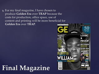  For my final magazine, I have chosen to
produce Golden Era over TRAP because the
costs for production, office space, use of
content and printing will be more beneficial for
Golden Era over TRAP.
Final Magazine
 