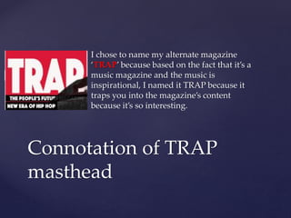 I chose to name my alternate magazine
‘TRAP’ because based on the fact that it’s a
music magazine and the music is
inspirational, I named it TRAP because it
traps you into the magazine’s content
because it’s so interesting.
Connotation of TRAP
masthead
 