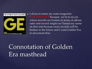  I chose to name my main magazine
‘GOLDEN ERA’ because we’re in an era
where records are broken in terms of album
sales and record singles so I based my name
on that stat because more records will be
broken in the future and I want Golden Era
to document that.
Connotation of Golden
Era masthead
 