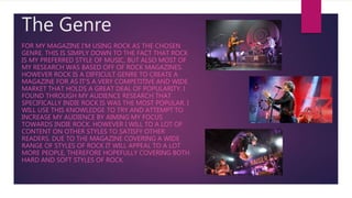 The Genre
FOR MY MAGAZINE I'M USING ROCK AS THE CHOSEN
GENRE. THIS IS SIMPLY DOWN TO THE FACT THAT ROCK
IS MY PREFERRED STYLE OF MUSIC, BUT ALSO MOST OF
MY RESEARCH WAS BASED OFF OF ROCK MAGAZINES.
HOWEVER ROCK IS A DIFFICULT GENRE TO CREATE A
MAGAZINE FOR AS IT’S A VERY COMPETITIVE AND WIDE
MARKET THAT HOLDS A GREAT DEAL OF POPULARITY. I
FOUND THROUGH MY AUDIENCE RESEARCH THAT
SPECIFICALLY INDIE ROCK IS WAS THE MOST POPULAR. I
WILL USE THIS KNOWLEDGE TO TRY AND ATTEMPT TO
INCREASE MY AUDIENCE BY AIMING MY FOCUS
TOWARDS INDIE ROCK. HOWEVER I WILL TO A LOT OF
CONTENT ON OTHER STYLES TO SATISFY OTHER
READERS. DUE TO THE MAGAZINE COVERING A WIDE
RANGE OF STYLES OF ROCK IT WILL APPEAL TO A LOT
MORE PEOPLE, THEREFORE HOPEFULLY COVERING BOTH
HARD AND SOFT STYLES OF ROCK.
 