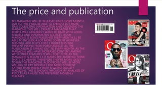 The price and publication
MY MAGAZINE WILL BE RELEASED ONCE EVERY MONTH.
DUE TO THIS I WILL BE ABLE TO SPEND A LOT MORE
TIME COLLECTING INFORMATION AND DESIGNING THE
MAGAZINE. THIS WILL CREATE A MAGAZINE THAT
PEOPLE WILL GENUINELY WANT TO READ WITH GOOD,
RELIABLE AND INFORMATIVE SOURCES. AS MY
MAGAZINE IS BEING PUBLISHED EVERY MONTH ILL BE
ABLE TO INCLUDE A LOT MORE CONTENT HOWEVER
THIS WILL ADD TO ITS COST. I DOUBT THIS WILL
PREVENT PEOPLE FROM PURCHASING IT AS THE
PUBLICATION IS SPREAD OUT TO EVERY MONTH. AS THE
MAGAZINE WILL HAVE INCREASED CONTENT AMONG
WITH OTHER FEATURES IT WILL COST £2.99. AS THE
MAGAZINE IS BELOW £3 IT MAKES THE AUDIENCE THINK
THAT ITS CHEAPER, THEREFORE THEY’RE MORE LIKELY
TO BUY THE MAGAZINE. ALSO PEOPLE WILL BE MORE
WILLING TO PAY MONTHLY FOR MORE CONTENT
RATHER THAN WEEKLY WITH A WORSE QUALITY
MAGAZINE. THIS IS SHOWN THROUGH MY ANALYSIS OF
RESULTS AS A HUGE 74% PREFERRED MONTHLY
RELEASES.
 