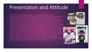 Presentation and Attitude
THE ATTITUDE AND PRESENTATION OF THE MAGAZINE WILL BE OVER
EXAGGERATED TO CREATE SOMETHING THAT THE READER WILL REMEMBER AND BE
INTERESTED IN, AND HOPEFULLY READ AGAIN IN THE FUTURE. THE COLOUR
SCHEME OF MY MAGAZINE WILL BE BLACK, GREY AND RED AS THIS WAS SHOWN
TO BE THE MOST POPULAR IN THE ANALYSIS OF RESULTS SECTION AT 73%. THE
COLOUR SCHEME IS ALSO SHOWN TO BE A CRUCIAL PART OF THE MAGAZINES
MAKEUP AS STATED BY 23% OF PEOPLE IN MY ANALYSIS. THE USE OF THIS COLOUR
SCHEME WILL COMPLIMENT THE IMAGES ALLOWING THEM TO STAND OUT MORE
AND ADDING DEFINITION TO IMAGES WHEN NEEDED. THE IMAGES USED IN THE
MAGAZINE WILL ALSO BE BENEFITED BY A REASONABLY NEUTRAL COLOUR SCHEME,
MEANING THEY CAN POP OUT OF THE PAGE AND CATCH THE READERS EYE. THE
WAY IN WHICH THE TEXT IS SHOWN IN THE MAGAZINE FURTHER HELPS TO DRAW
THE READER IN. THIS IS DONE THROUGH THE WAY THE TEXT IS LAID OUT ON THE
PAGE. BY SPREADING TEXT OUT AS SHOWN IN THE IMAGE TO THE RIGHT IT
CREATES A SORT OF GAME FOR THE READER TO WORK OUT THE ORDER OF THE
WORDS. CERTAIN KEY WORDS WILL ALSO BE PUT IN BOLD OR A DIFFERENT COLOUR
TO CATCH THE READERS EYE IF THEY SHOW INTEREST TO IT.
 