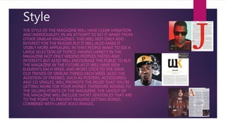 Style
THE STYLE OF THE MAGAZINE WILL HAVE CLEAR VARIATION
AND INDIVIDUALITY, IN AN ATTEMPT TO SET IT APART FROM
OTHER SIMILAR MAGAZINES. THIS WILL NOT ONLY ADD
INTEREST FOR THE READER BUT IT WILL ALSO MAKE IT
VISIBLY MORE APPEALING, IN THAT PEOPLE WANT TO SEE A
LARGE SELECTION OF TOPICS. HAVING VARIETY IN THE
MAGAZINE NOT ONLY WIDENS PEOPLES TASTES AND
INTERESTS BUT ALSO WILL ENCOURAGE THE PUBLIC TO BUY
THE MAGAZINE IN THE FUTURE AS IT WILL HAVE NEW
ELEMENTS EACH WEEK, AND WONT STICK TO THE SAME
OLD TRENDS OF SIMILAR THINGS EACH WEEK. ALSO THE
ADDITION OF FREEBIES, SUCH AS POSTERS, ACCESSORIES
AND CD SINGLES, WILL PROMOTE THE BELIEF THAT YOU'RE
GETTING MORE FOR YOUR MONEY, THEREFORE ADDING TO
THE SELLING POINTS OF THE MAGAZINE. THE LAYOUT OF
THE MAGAZINE WILL INCLUDE SHORT SENTENCES THAT ARE
TO THE POINT TO PREVENT READERS GETTING BORED,
COMBINED WITH LARGE BOLD IMAGES.
 