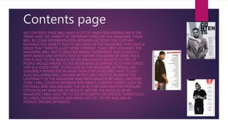 Contents page
MY CONTENTS PAGE WILL HAVE A LOT OF VARIATION KEEPING WITH THE
TREND AND THE VARIETY OF DIFFERENT TOPICS IN THE MAGAZINE. THERE
WILL BE CLEAR DIFFERENTIATION BETWEEN SECTIONS TOO FURTHER
ENHANCE THE VARIETY THAT IS INCLUDED IN THE MAGAZINE. THIS GIVES A
SENSE THAT THERE IS A LOT MORE CONTENT THAN FIRST ASSUMED. THE
MAGAZINE WILL AIM TO INCLUDE MAINLY INTERVIEWS AND Q AND A’S
WITH BANDS AND ARTISTS THAT FIT WITHIN THE GENRE OF INDIE ROCK.
THIS IS DUE TO THE RESULTS OF MY ANALYSIS OF RESULTS AS 59% OF
PEOPLE WOULD PREFER TO SEE INTERVIEWS AS APPOSE TO OTHER TOPICS.
THIS IS A GOOD TOPIC TO INCLUDE IN THE MAGAZINE AS PEOPLE ARE
GENUINELY INTERESTED IN WHAT HIGH STATUS FIGURES HAVE TO SAY.
ALSO INCLUDING WELL KNOWN ARTISTS WILL HELP TO INCREASE THE
LEGITIMACY OF THE MAGAZINE AND ENCOURAGE PURCHASES. ANOTHER
TOPIC I WILL COVER IS INFORMATION ABOUT CURRENT EVENTS SUCH AS
FESTIVALS AND GIGS AROUND THE UK AS THIS WAS ANOTHER POPULAR
OPTION IN MY ANALYSIS OF RESULTS. WITHIN THE ARTICLES IN MY
MAGAZINE I WILL ALSO TRY TO GO INTO DEPTH ON SPECIFIC TOPICS SUCH
AS LYRICS, INSTRUMENTS AND BAND LIFE ETC. TO TRY AND AIM AT
PEOPLES SPECIFIC INTERESTS.
 
