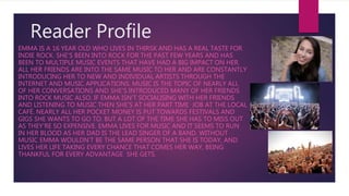 Reader Profile
EMMA IS A 16 YEAR OLD WHO LIVES IN THIRSK AND HAS A REAL TASTE FOR
INDIE ROCK. SHE'S BEEN INTO ROCK FOR THE PAST FEW YEARS AND HAS
BEEN TO MULTIPLE MUSIC EVENTS THAT HAVE HAD A BIG IMPACT ON HER.
ALL HER FRIENDS ARE INTO THE SAME MUSIC TO HER AND ARE CONSTANTLY
INTRODUCING HER TO NEW AND INDIVIDUAL ARTISTS THROUGH THE
INTERNET AND MUSIC APPLICATIONS. MUSIC IS THE TOPIC OF NEARLY ALL
OF HER CONVERSATIONS AND SHE'S INTRODUCED MANY OF HER FRIENDS
INTO ROCK MUSIC ALSO. IF EMMA ISN’T SOCIALISING WITH HER FRIENDS
AND LISTENING TO MUSIC THEN SHE'S AT HER PART TIME JOB AT THE LOCAL
CAFÉ. NEARLY ALL HER POCKET MONEY IS PUT TOWARDS FESTIVALS AND
GIGS SHE WANTS TO GO TO. BUT A LOT OF THE TIME SHE HAS TO MISS OUT
AS THEY'RE SO EXPENSIVE. EMMA LIVES FOR MUSIC AND IT SEEMS TO RUN
IN HER BLOOD AS HER DAD IS THE LEAD SINGER OF A BAND. WITHOUT
MUSIC EMMA WOULDN’T BE THE SAME PERSON THAT SHE IS TODAY, AND
LIVES HER LIFE TAKING EVERY CHANCE THAT COMES HER WAY, BEING
THANKFUL FOR EVERY ADVANTAGE SHE GETS.
 