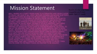 Mission Statement
WELL, WHERE DO I START? FROM PUNK TO ALTERNATIVE AND FROM CLASSIC
TO HEAVY, WE HAVE IT ALL. DON’T BOTHER LOOKING ANYWHERE ELSE FOR A
BETTER MAGAZINE BECAUSE YOU’RE NOT GOING TO FIND ONE. BY
COMBINING A HUGE NUMBER OF ARTISTS FROM THE MOST POPULAR TO
THE LEAST, AND A HUGE RANGE OF STYLES ‘ROCK’N’ HAS DEVELOPED AN
ENTIRELY NEW APPROACH TO ROCK MAGAZINES.IT WILL BE AT THE
FOREFRONT OF MUSIC NEWS, PICKING IT UP AS IT HAPPENS, CAPTURING
EVERY DETAIL. ‘ROCK’N’ WILL NOT ONLY LOOK INTO THE LYRICS AND
WRITING OF SONGS BUT ALSO LOOK AT THE INSTRUMENTAL SECTIONS, TO
AIM AT THE READERS THAT HAVE A MORE INSTRUMENTAL SIDE TO ROCK
MUSIC. ‘ROCK’N’ IS BUILT ON THE MUTUAL RESPECT OF MUSIC THAT IT HAS
WITH ITS READERS AND UNDERSTANDS WHAT THEIR AUDIENCE WANTS.
ALSO WITH THE USE OF OUR MONTHLY FREE CD’S AND OTHER FREE
MERCHANDISE IT ALLOWS READERS TO NOT ONLY READ ABOUT THE MUSIC,
BUT ACTUALLY HEAR IT TOO. THIS SHOWS HOW MUCH WE APPRECIATE
MUSIC. DOESN’T IT? I MEAN WE’RE GIVING IT TO YOU FOR FREE! IF YOU
WANT MUSIC THAT’S GOING TO TOUCH YOUR HEART AND SOUL,
SOMETHING THAT WILL CHANGE THE WAY YOU LISTEN TO MUSIC, THEN
YOU’VE COME TO THE RIGHT PLACE, SO PREPARE TO BE AMAZED.
Rock’n, it’s the only music
magazine you’ll ever
need– Sam 17, Leeds
 