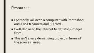 Resources
■ I primarily will need a computer with Photoshop
and a DSLR camera and SD card.
■ I will also need the internet to get stock images
from.
■ This isn’t a very demanding project in terms of
the sources I need.
 