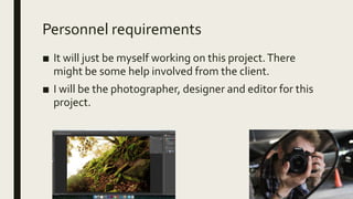 Personnel requirements
■ It will just be myself working on this project.There
might be some help involved from the client.
■ I will be the photographer, designer and editor for this
project.
 