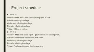 Project schedule
■ Week 1 :
Monday – Meet with client – take photographs of site.
Tuesday – Editing in college
Wednesday – Editing in college
Thursday – Editing in college
Friday – Editing in college
■ Week 2:
Monday – Meet with client again – get feedback for existing work.
Tuesday – Do another photoshoot with client.
Wednesday – Editing in college
Thursday – Editing in college
Friday – Finalise editing and finish everything
 