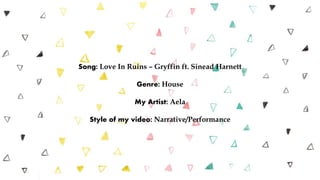 Song: Love In Ruins – Gryffin ft. Sinead Harnett
Genre: House
My Artist: Aela
Style of my video: Narrative/Performance
 