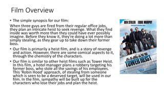 Film Overview
• The simple synopsis for our film:
When three guys are fired from their regular office jobs,
they plan an intricate heist to seek revenge. What they find
inside was worth more than they could have ever possibly
imagine. Before they know it, they're doing a lot more than
simply stealing, as they gear up to take down their former
boss.
• Our film is primarily a heist film, and is a story of revenge
and action. However, there are some comical aspects to it,
through the chemistry of the characters.
• Our film is similar to other heist films such as Tower Heist.
In this film, a hotel manager plans a robbery targeting his
former boss, who stole all the savings of his employees.
This 'Robin Hood' approach, of stealing from someone
which is seen to be a deserved target, will be used in our
film. In the film, sympathy will be built up for the
characters who lose their jobs and plan the heist.
 
