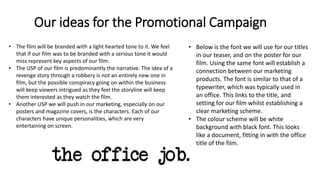 Our ideas for the Promotional Campaign
• Below is the font we will use for our titles
in our teaser, and on the poster for our
film. Using the same font will establish a
connection between our marketing
products. The font is similar to that of a
typewriter, which was typically used in
an office. This links to the title, and
setting for our film whilst establishing a
clear marketing scheme.
• The colour scheme will be white
background with black font. This looks
like a document, fitting in with the office
title of the film.
• The film will be branded with a light hearted tone to it. We feel
that if our film was to be branded with a serious tone it would
miss represent key aspects of our film.
• The USP of our film is predominantly the narrative. The idea of a
revenge story through a robbery is not an entirely new one in
film, but the possible conspiracy going on within the business
will keep viewers intrigued as they feel the storyline will keep
them interested as they watch the film.
• Another USP we will push in our marketing, especially on our
posters and magazine covers, is the characters. Each of our
characters have unique personalities, which are very
entertaining on screen.
 