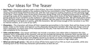Our Ideas for The Teaser
• Key Events – The teaser will open with a shot of Dom, the main character, being questioned in the interview
room. This immediately implies to the audience that he has committed a crime. There will then be a quick clip
showing the three being fired from their job, with the next sequence putting emphasis on the planning stage
of the heist. There will be shots of the three characters doing things such as looking at blue prints of the office,
and getting ready all the equipment. After this we want to show some shots of the heist happening, without
giving away too much narrative so the audience is still interested in viewing the film. We will show some action
shots, like Dom picking locks, and Aidan hacking software. We also want to hint towards the end of the teaser,
that everything is not quite as it seems, with the characters. We will show enough of the narrative in our film
to interest viewers, as it is one of our USPs.
• Characters – The characters will show off their respective personalities in the trailer. Dom will be shown as the
leader, Aidan as the hacker and Spencer as the physically strong team member. We may have shown some of
Dom's backstory, to reveal more of his motivations for the job, if we had more time in the teaser. This would
add complexity to his character.
• Titles and Narration – Our teaser will likely not include a narration, but rather titles in-between the clips.
However this is undecided at the moment, and we are considering having the character Dom narrate part of
the teaser. The titles we do use will have the same font as the rest of our marketing products (the typewriter
style). Music will also be used as non diegetic sound in our teaser, to create a mood that compliments the
footage on screen. Perhaps fast paced or upbeat to reflect the action scenes or high stakes plot.
• What we aim to get across – We aim to show off the heist aspect of our film as much as possible, while also
showing each of our three key characters personalities as best we can.
 