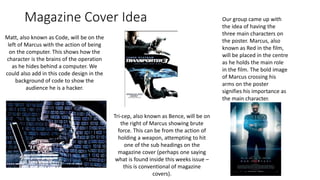 Magazine Cover Idea Our group came up with
the idea of having the
three main characters on
the poster. Marcus, also
known as Red in the film,
will be placed in the centre
as he holds the main role
in the film. The bold image
of Marcus crossing his
arms on the poster
signifies his importance as
the main character.
Matt, also known as Code, will be on the
left of Marcus with the action of being
on the computer. This shows how the
character is the brains of the operation
as he hides behind a computer. We
could also add in this code design in the
background of code to show the
audience he is a hacker.
Tri-cep, also known as Bence, will be on
the right of Marcus showing brute
force. This can be from the action of
holding a weapon, attempting to hit
one of the sub headings on the
magazine cover (perhaps one saying
what is found inside this weeks issue –
this is conventional of magazine
covers).
 
