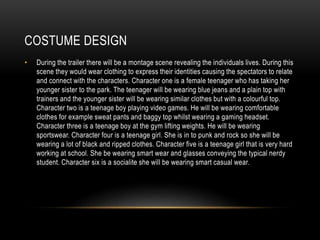 COSTUME DESIGN
• During the trailer there will be a montage scene revealing the individuals lives. During this
scene they would wear clothing to express their identities causing the spectators to relate
and connect with the characters. Character one is a female teenager who has taking her
younger sister to the park. The teenager will be wearing blue jeans and a plain top with
trainers and the younger sister will be wearing similar clothes but with a colourful top.
Character two is a teenage boy playing video games. He will be wearing comfortable
clothes for example sweat pants and baggy top whilst wearing a gaming headset.
Character three is a teenage boy at the gym lifting weights. He will be wearing
sportswear. Character four is a teenage girl. She is in to punk and rock so she will be
wearing a lot of black and ripped clothes. Character five is a teenage girl that is very hard
working at school. She be wearing smart wear and glasses conveying the typical nerdy
student. Character six is a socialite she will be wearing smart casual wear.
 