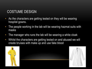 COSTUME DESIGN
• As the characters are getting tested on they will be wearing
hospital gowns.
• The people working in the lab will be wearing hazmat suits with
masks
• The manager who runs the lab will be wearing a white cloak
• Whilst the characters are getting tested on and abused we will
create bruises with make up and use fake blood
 