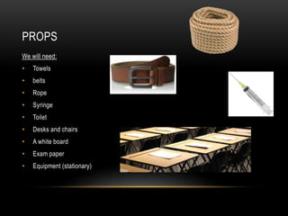 PROPS
We will need:
• Towels
• belts
• Rope
• Syringe
• Toilet
• Desks and chairs
• A white board
• Exam paper
• Equipment (stationary)
 