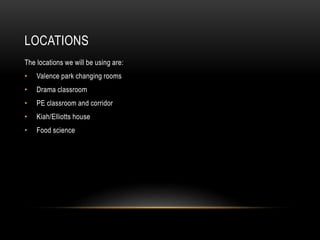 LOCATIONS
The locations we will be using are:
• Valence park changing rooms
• Drama classroom
• PE classroom and corridor
• Kiah/Elliotts house
• Food science
 
