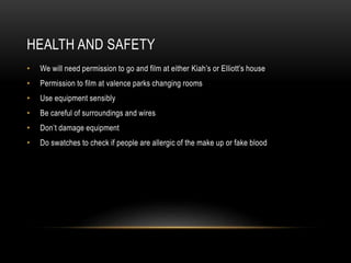 HEALTH AND SAFETY
• We will need permission to go and film at either Kiah’s or Elliott’s house
• Permission to film at valence parks changing rooms
• Use equipment sensibly
• Be careful of surroundings and wires
• Don’t damage equipment
• Do swatches to check if people are allergic of the make up or fake blood
 