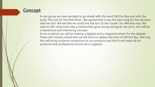 In our group we have decided to go ahead with the band Fall Out Boy and with the
song ‘The Last Of The Real Ones’. We agreed that it was the best song for the narrative
idea we had. We feel like we could link the lyric to the visuals I an effective way. We
want to film what looks like a relationship gone wrong alongside the lyrics, this will be
a mysterious and interesting concept.
In our products we will be making a digipak and a magazine advert for the digipak.
These will include a band that we will form to replace the look of Fall Out Boy. We hop
this will bring audience recognition to our products and that it will make all our
products look professional and tie all in together.
Concept
 
