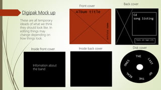 Digipak Mock up Cd
song listing
Thanks and legal info
Album title
Artistsname
THE
THE
These are all temporary
ideads of what we think
they should look like. In
editing things may
change depending on
how things look.
Front cover
Back cover
Inside back coverInside front cover Disk cover
Infomation about
the band
 