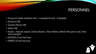 PERSONNEL
• Group of media students (min – 4 people & max – 8 people)
• Directors ME
• Camera Person ME
• Editor ME
• Actors : Hannah Jepsen, Emilia Dickens, Theo Waters, Martin Ma (yet to ask a few
more people)
• GHOSTS (if we find any)
• SPIRITS (if we find any)
 