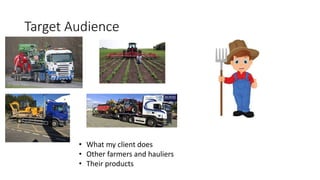 Target Audience
• What my client does
• Other farmers and hauliers
• Their products
 