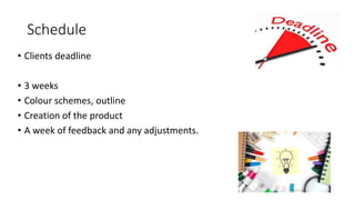 Schedule
• Clients deadline
• 3 weeks
• Colour schemes, outline
• Creation of the product
• A week of feedback and any adjustments.
 