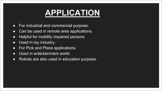 APPLICATION
● For industrial and commercial purpose.
● Can be used in remote area applications.
● Helpful for mobility impaired persons.
● Used in toy industry.
● For Pick and Place applications.
● Used in entertainment world.
● Robots are also used in education purpose.
 