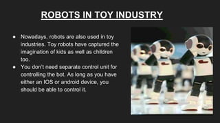 ROBOTS IN TOY INDUSTRY
● Nowadays, robots are also used in toy
industries. Toy robots have captured the
imagination of kids as well as children
too.
● You don’t need separate control unit for
controlling the bot. As long as you have
either an IOS or android device, you
should be able to control it.
 