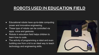 ROBOTS USED IN EDUCATION FIELD
● Educational robots have up-to-date computing
power and innovative engineering.
● These type of robots can be controlled via
apps, voice and gestures.
● Robots in education field helps children to
learn how to code.
● The activity of programming a robot and even
building one from a kit is an ideal way to teach
technology and engineering skills.
 