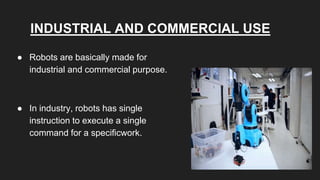 INDUSTRIAL AND COMMERCIAL USE
● Robots are basically made for
industrial and commercial purpose.
● In industry, robots has single
instruction to execute a single
command for a specificwork.
 