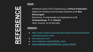 REFERENCE
BOOK :
● Handbook series of EC Engineering by Arihant Publication
● Digital and Analog Communication Systems by K Sam
Shanmugam
● Electronics: Fundamentals and Applications by D.
Chattopadhyay, P. C. Rakshit
● Hello, Android by Ed Burnette
WEBSITE :
● https://www.mepits.com/project/281/robotics/android-bluetooth-
controlled-arduino-robot
● www.wevolver.com
● www.wikipedia.org/wiki/Mobile_robot
● www.wikipedia.org/wiki/Remote_control_vehicle
 