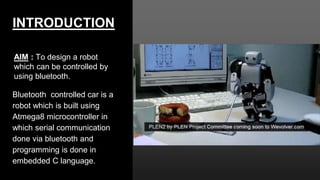 INTRODUCTION
AIM : To design a robot
which can be controlled by
using bluetooth.
Bluetooth controlled car is a
robot which is built using
Atmega8 microcontroller in
which serial communication
done via bluetooth and
programming is done in
embedded C language.
 